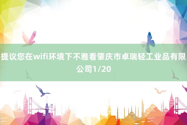 提议您在wifi环境下不雅看肇庆市卓瑞轻工业品有限公司1/20